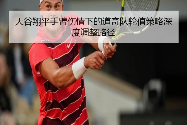 大谷翔平手臂伤情下的道奇队轮值策略深度调整路径