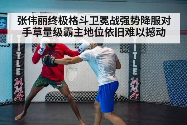 张伟丽终极格斗卫冕战强势降服对手草量级霸主地位依旧难以撼动